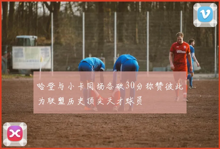 哈登与小卡同场各砍30分称赞彼此为联盟历史顶尖天才球员