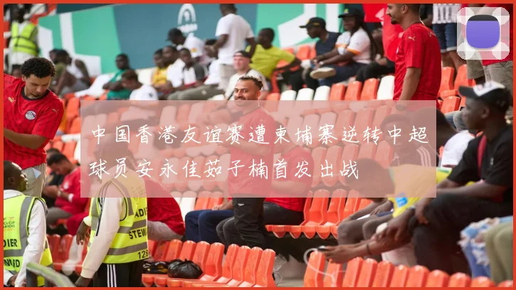 中国香港友谊赛遭柬埔寨逆转中超球员安永佳茹子楠首发出战