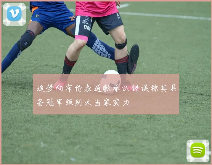 追梦向布伦森道歉承认错误称其具备冠军级别大当家实力