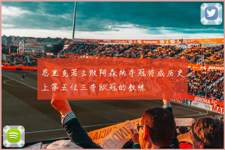 恩里克若击败阿森纳夺冠将成历史上第五位三夺欧冠的教练