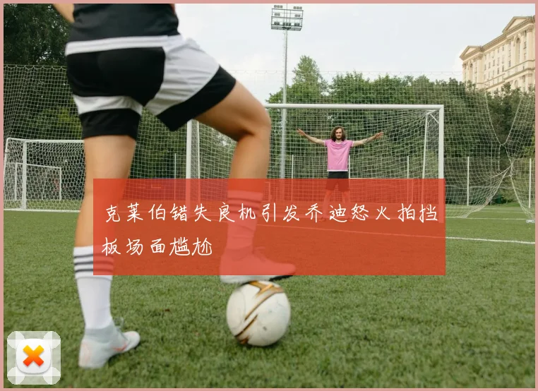 克莱伯错失良机引发乔迪怒火拍挡板场面尴尬