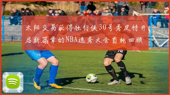 太阳交易获得独行侠30号秀皮特开启新篇章的NBA选秀大会首轮回顾