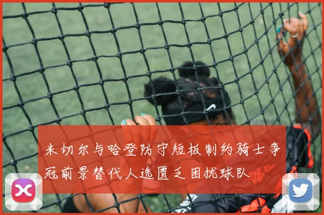 米切尔与哈登防守短板制约骑士争冠前景替代人选匮乏困扰球队