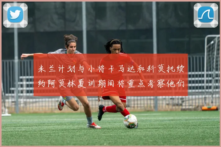 米兰计划与小将卡马达和科莫托续约阿莫林夏训期间将重点考察他们