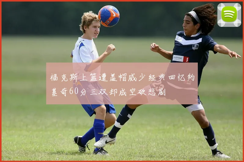 福克斯上篮遭盖帽威少经典回忆约基奇60分三双却成空砍悲剧