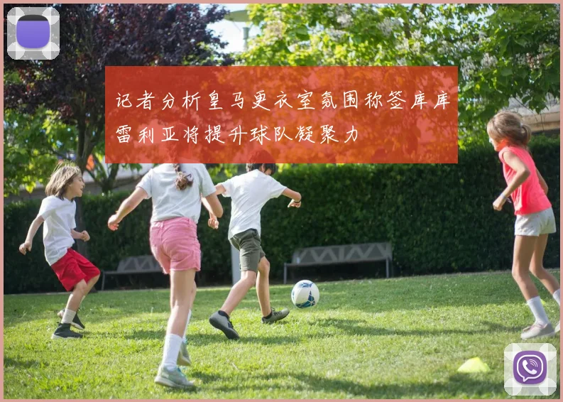 记者分析皇马更衣室氛围称签库库雷利亚将提升球队凝聚力