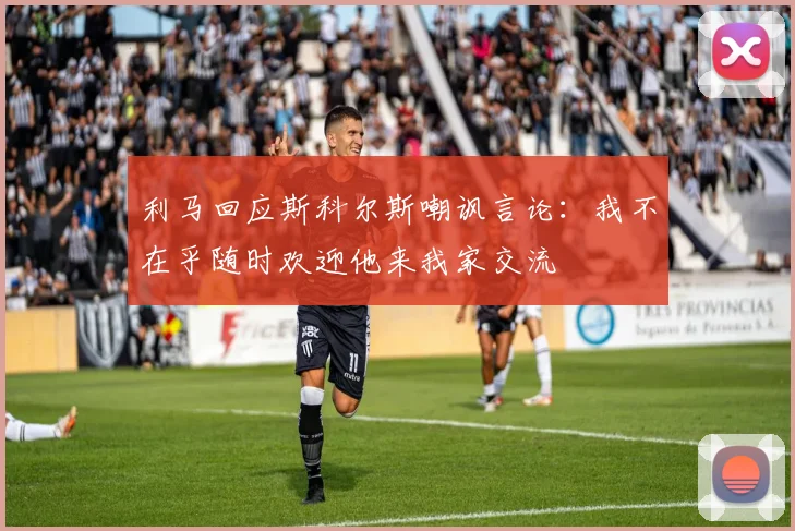 利马回应斯科尔斯嘲讽言论：我不在乎随时欢迎他来我家交流
