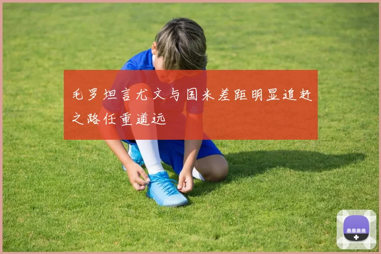 毛罗坦言尤文与国米差距明显追赶之路任重道远