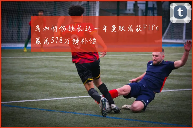 乌加特伤缺长达一年曼联或获Fifa最高578万镑补偿