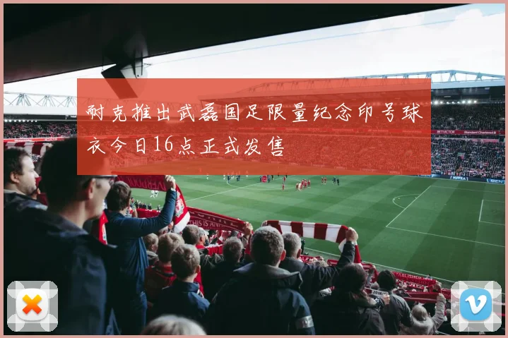 耐克推出武磊国足限量纪念印号球衣今日16点正式发售