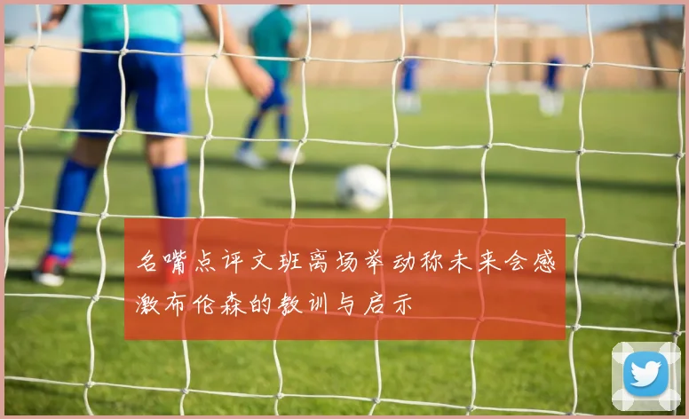 名嘴点评文班离场举动称未来会感激布伦森的教训与启示