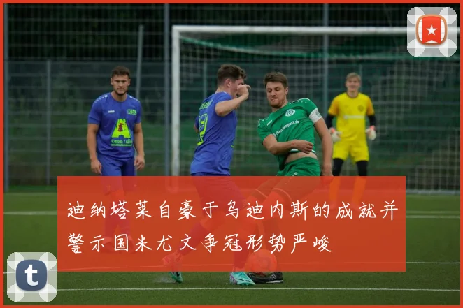 迪纳塔莱自豪于乌迪内斯的成就并警示国米尤文争冠形势严峻