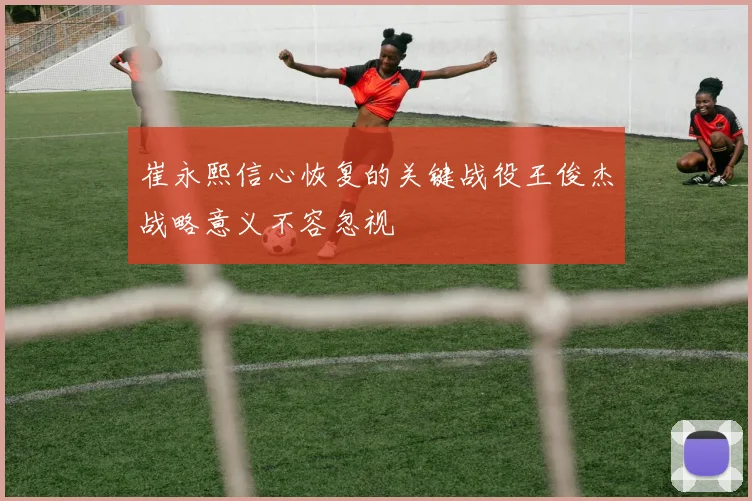 崔永熙信心恢复的关键战役王俊杰战略意义不容忽视